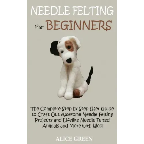 Needle Felting for Beginners: The Complete Step by Step User Guide to Craft Out Awesome Needle Felting Projects and Lifelike Needle Felted Animals a