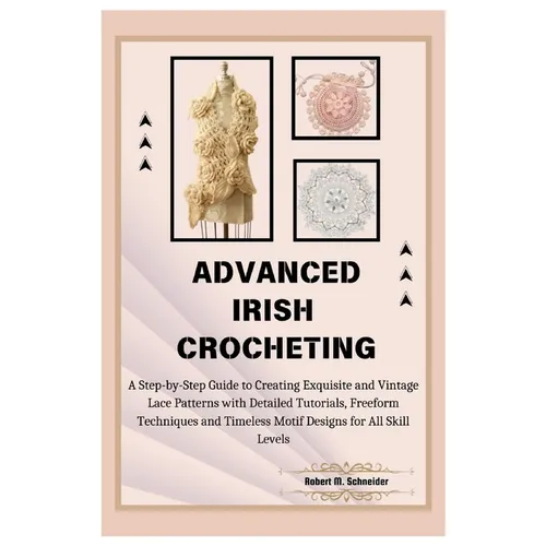Advanced Irish Crocheting: A Step-by-Step Guide to Creating Exquisite and Vintage Lace Patterns with Detailed Tutorials, Freeform Techniques and