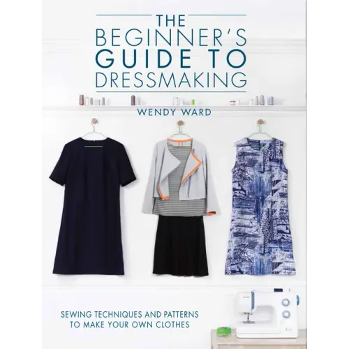 The Beginners Guide to Dressmaking: Sewing Techniques and Patterns to Make Your Own Clothes