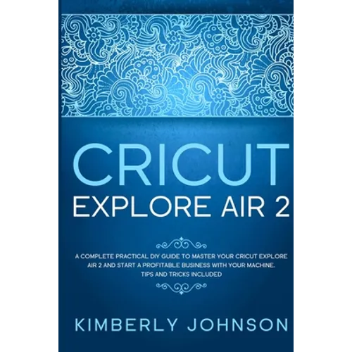 Cricut Explore Air 2: A Complete Practical DIY Guide to Master your Cricut Explore Air 2 and Start a Profitable Business with your Machine.