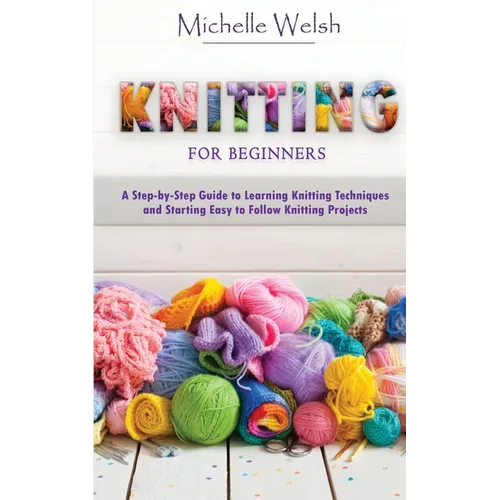 Knitting for Beginners: A Step-by-Step Guide to Learning Knitting Techniques and Starting Easy to Follow Knitting Projects