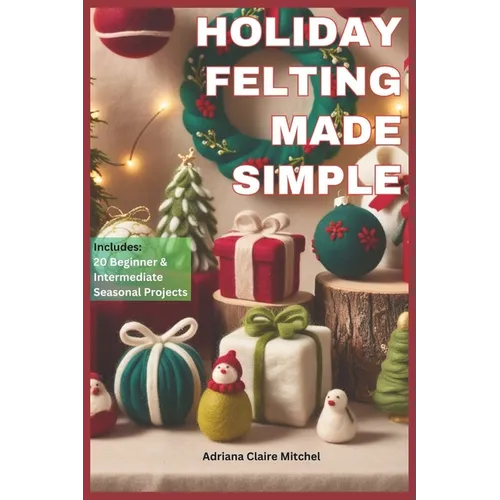 Holiday Felting Made Simple: Master the Technique of Handmade Christmas Ornaments, Felt Wreaths, Felt Gifts, Wool Decor, and Adorable Miniatures wi