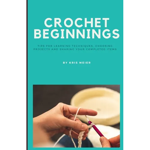 Crochet Beginnings: Tips for Learning Techniques, Choosing Projects and Sharing Your Completed Items.