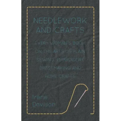 Needlework and Crafts - Every Woman's Book on the Arts of Plain Sewing, Embroidery, Dressmaking, and Home Crafts