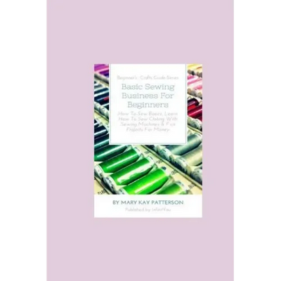 Basic Sewing Business For Beginners: How To Sew Basics, Learn How To Sew Clothing With Sewing Machines & Fun Projects For Money - Beginner's Crafts Gu