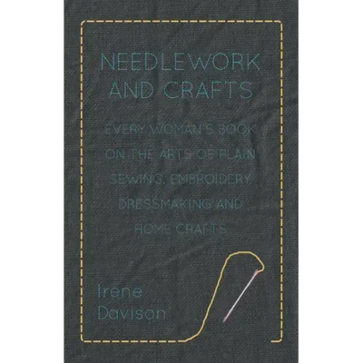 Needlework and Crafts - Every Woman's Book on the Arts of Plain Sewing, Embroidery, Dressmaking and Home Crafts