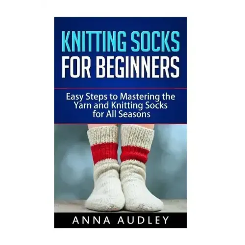 Knitting Socks for Beginners: Easy Steps to Mastering the Yarn and Knitting Socks for All Seasons