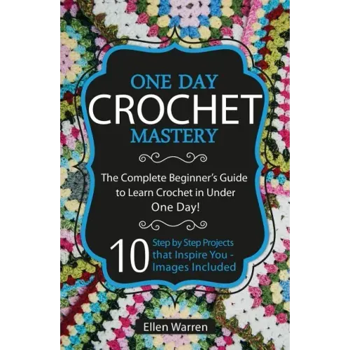 Crochet: One Day Crochet Mastery: The Complete Beginner's Guide to Learn Crochet in Under 1 Day! - 10 Step by Step Projects Tha