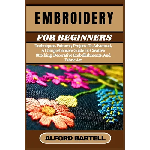 Embroidery for Beginners: Techniques, Patterns, Projects To Advanced, A Comprehensive Guide To Creative Stitching, Decorative Embellishments, And Fabr
