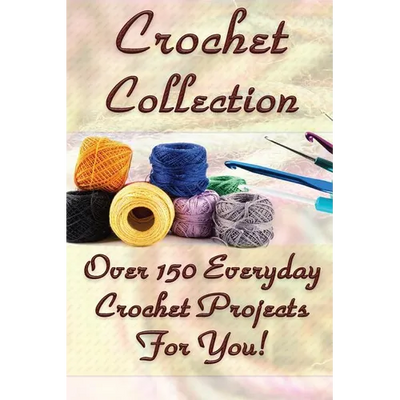 Crochet Collection: Over 150 Everyday Crochet Projects For You!: (Crochet Stitches, Crochet Books, Craft Patterns)