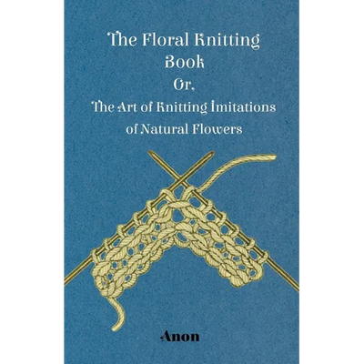 The Floral Knitting Book - Or, The Art of Knitting Imitations of Natural Flowers